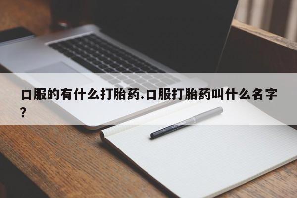 打胎药微信联系方式，口服的有什么打胎药.口服打胎药叫什么名字？
