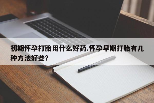 打胎药微信联系方式，初期怀孕打胎用什么好药.怀孕早期打胎有几种方法好些？