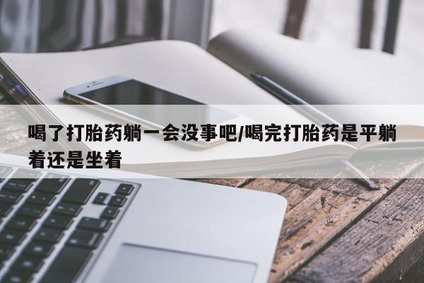 打胎药微信联系方式，喝了打胎药躺一会没事吧/喝完打胎药是平躺着还是坐着
