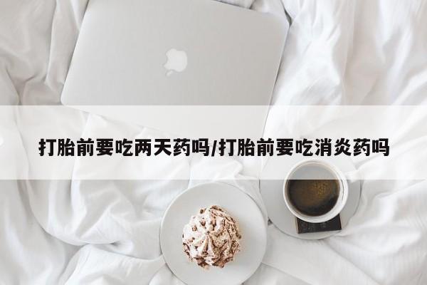打胎药微信联系方式，打胎前要吃两天药吗/打胎前要吃消炎药吗
