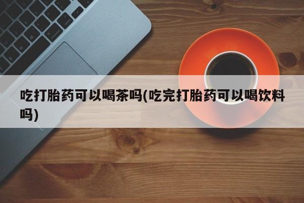 打胎药微信联系方式，吃打胎药可以喝茶吗(吃完打胎药可以喝饮料吗)