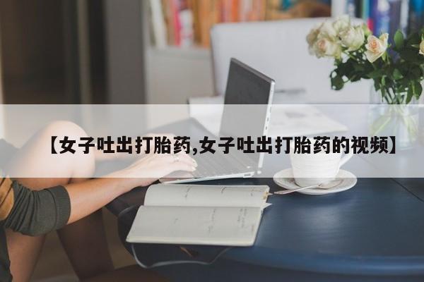 打胎药微信联系方式，【女子吐出打胎药,女子吐出打胎药的视频】