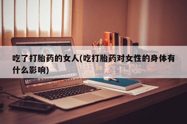打胎药微信联系方式，吃了打胎药的女人(吃打胎药对女性的身体有什么影响)