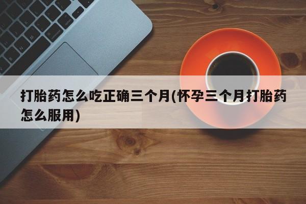 打胎药微信联系方式，打胎药怎么吃正确三个月(怀孕三个月打胎药怎么服用)