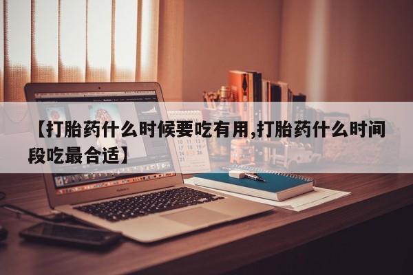打胎药微信联系方式，【打胎药什么时候要吃有用,打胎药什么时间段吃最合适】