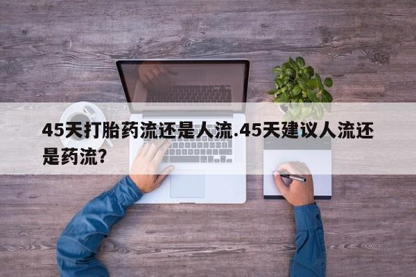 打胎药微信联系方式，45天打胎药流还是人流.45天建议人流还是药流？