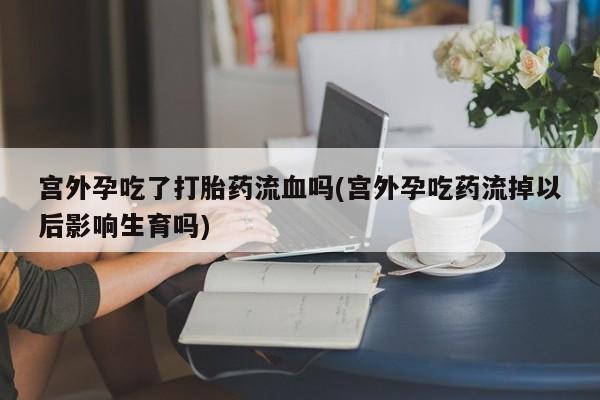 打胎药微信联系方式，宫外孕吃了打胎药流血吗(宫外孕吃药流掉以后影响生育吗)