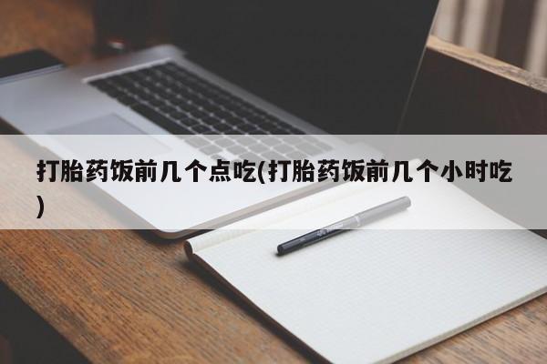 打胎药微信联系方式，打胎药饭前几个点吃(打胎药饭前几个小时吃)