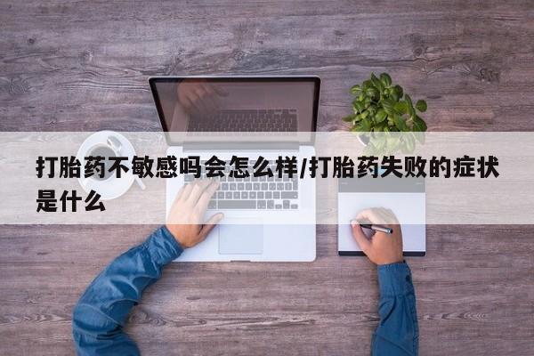 打胎药微信联系方式，打胎药不敏感吗会怎么样/打胎药失败的症状是什么