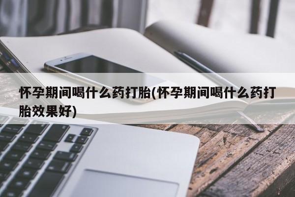 打胎药微信联系方式，怀孕期间喝什么药打胎(怀孕期间喝什么药打胎效果好)