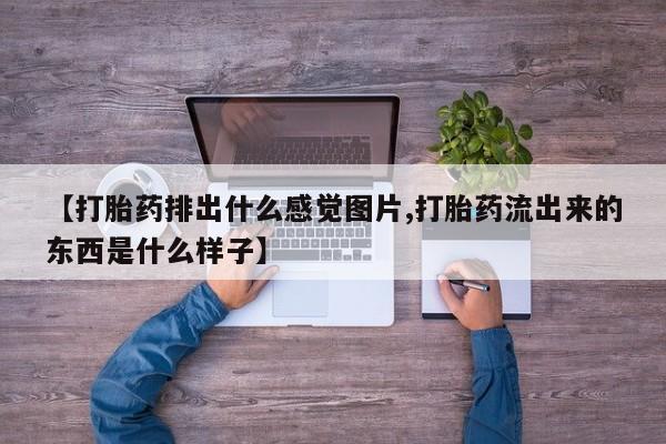 打胎药微信联系方式，【打胎药排出什么感觉图片,打胎药流出来的东西是什么样子】