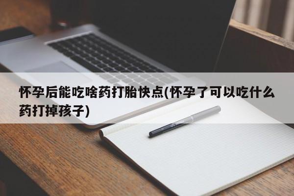 打胎药微信联系方式，怀孕后能吃啥药打胎快点(怀孕了可以吃什么药打掉孩子)