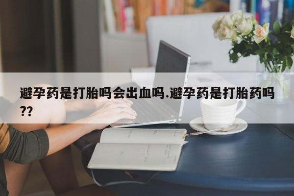 打胎药微信联系方式，避孕药是打胎吗会出血吗.避孕药是打胎药吗?？