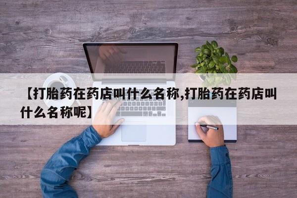 打胎药微信联系方式，【打胎药在药店叫什么名称,打胎药在药店叫什么名称呢】