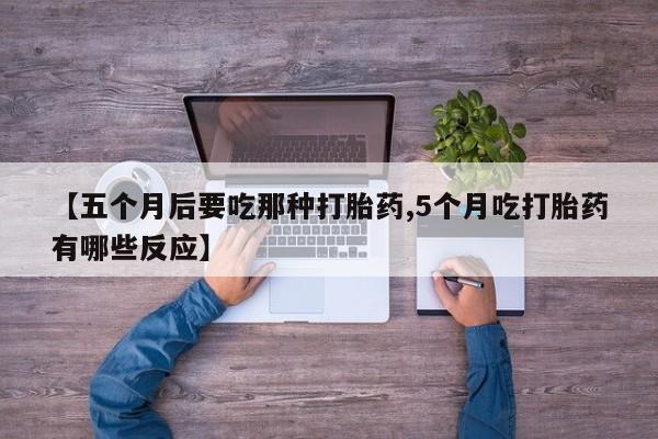 打胎药微信联系方式，【五个月后要吃那种打胎药,5个月吃打胎药有哪些反应】