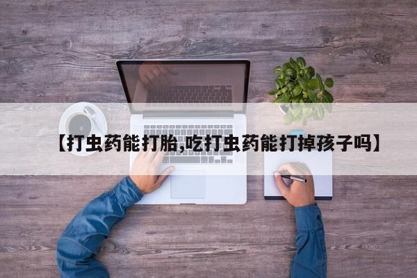 打胎药微信联系方式，【打虫药能打胎,吃打虫药能打掉孩子吗】