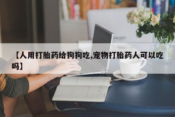 打胎药微信联系方式，【人用打胎药给狗狗吃,宠物打胎药人可以吃吗】