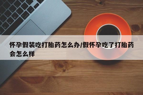 打胎药微信联系方式，怀孕假装吃打胎药怎么办/假怀孕吃了打胎药会怎么样