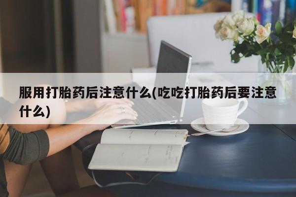 打胎药微信联系方式，服用打胎药后注意什么(吃吃打胎药后要注意什么)