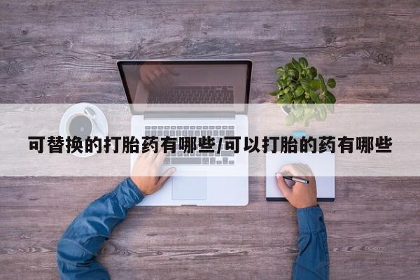 打胎药微信联系方式，可替换的打胎药有哪些/可以打胎的药有哪些