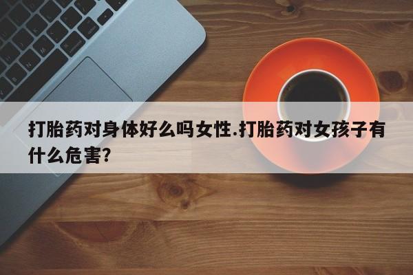 打胎药微信联系方式，打胎药对身体好么吗女性.打胎药对女孩子有什么危害？