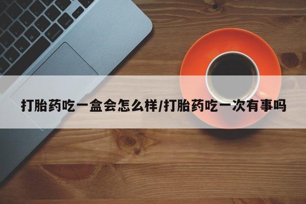 打胎药微信联系方式，打胎药吃一盒会怎么样/打胎药吃一次有事吗