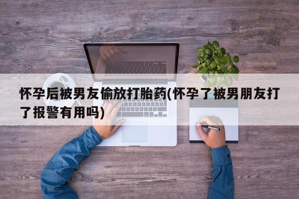 打胎药微信联系方式，怀孕后被男友偷放打胎药(怀孕了被男朋友打了报警有用吗)