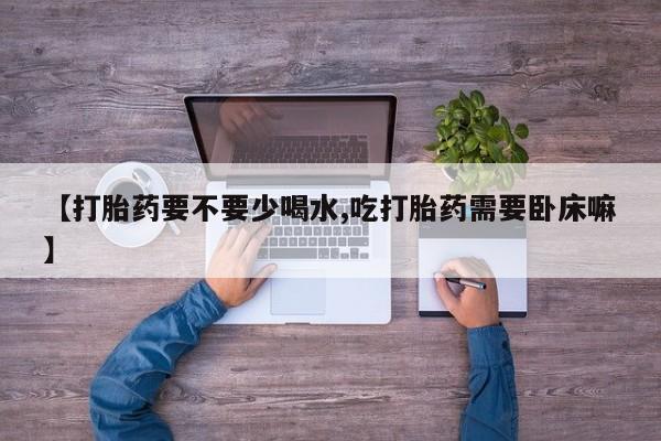 打胎药微信联系方式，【打胎药要不要少喝水,吃打胎药需要卧床嘛】