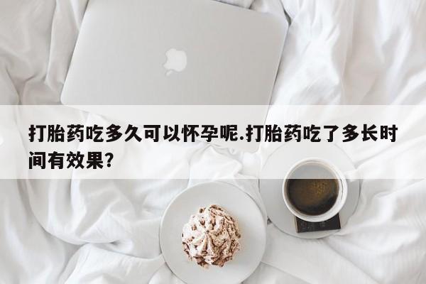 打胎药微信联系方式，打胎药吃多久可以怀孕呢.打胎药吃了多长时间有效果？