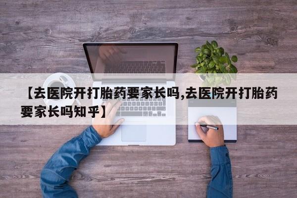 打胎药微信联系方式，【去医院开打胎药要家长吗,去医院开打胎药要家长吗知乎】