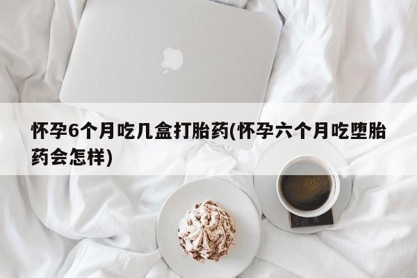 打胎药微信联系方式，怀孕6个月吃几盒打胎药(怀孕六个月吃堕胎药会怎样)