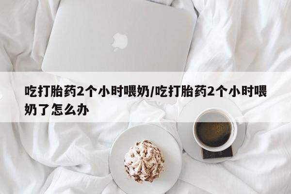 打胎药微信联系方式，吃打胎药2个小时喂奶/吃打胎药2个小时喂奶了怎么办