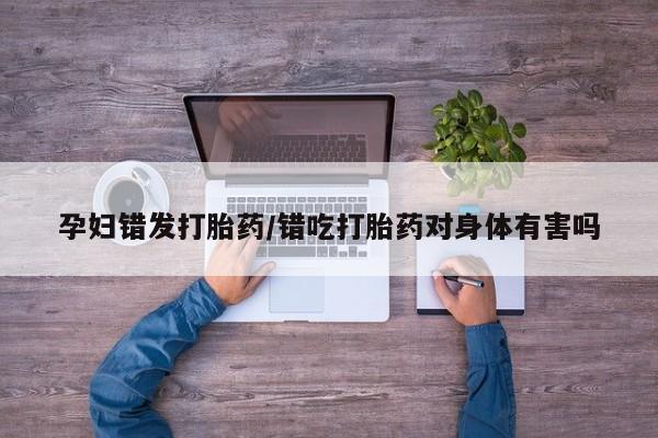 打胎药微信联系方式，孕妇错发打胎药/错吃打胎药对身体有害吗