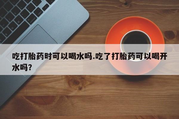 打胎药微信联系方式，吃打胎药时可以喝水吗.吃了打胎药可以喝开水吗？