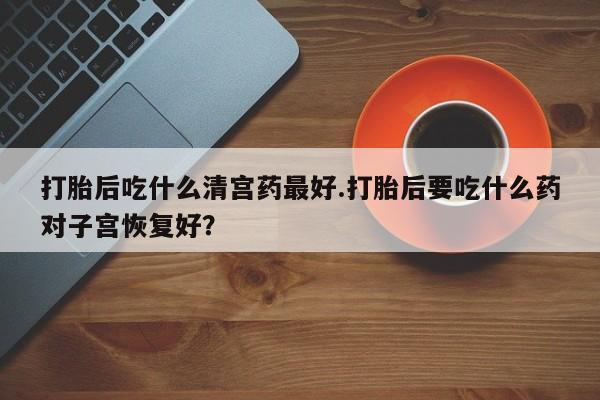 打胎药微信联系方式，打胎后吃什么清宫药最好.打胎后要吃什么药对子宫恢复好？