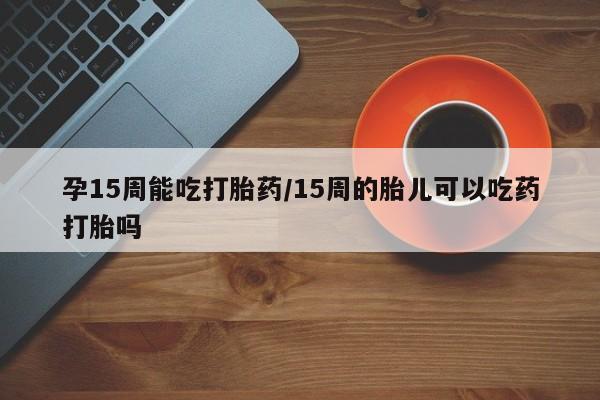 打胎药微信联系方式，孕15周能吃打胎药/15周的胎儿可以吃药打胎吗