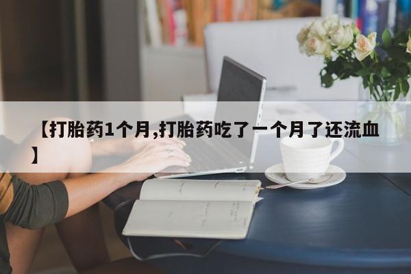 打胎药微信联系方式，【打胎药1个月,打胎药吃了一个月了还流血】