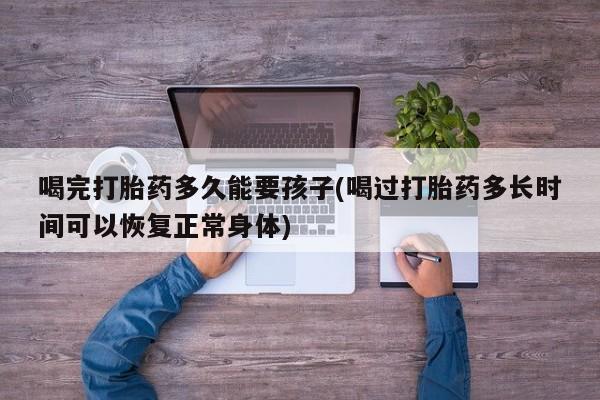 打胎药微信联系方式，喝完打胎药多久能要孩子(喝过打胎药多长时间可以恢复正常身体)