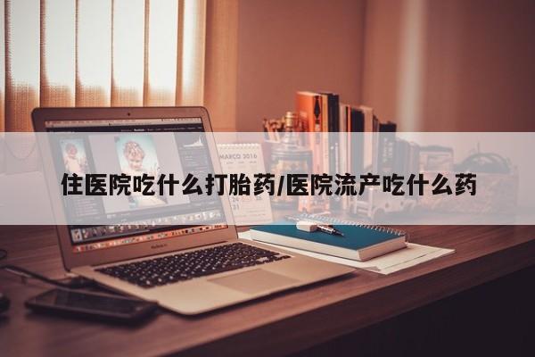打胎药微信联系方式，住医院吃什么打胎药/医院流产吃什么药