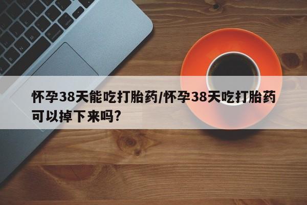 打胎药微信联系方式，怀孕38天能吃打胎药/怀孕38天吃打胎药可以掉下来吗?