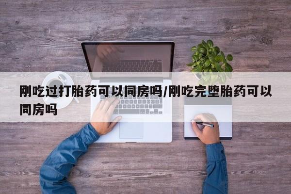 打胎药微信联系方式，刚吃过打胎药可以同房吗/刚吃完堕胎药可以同房吗