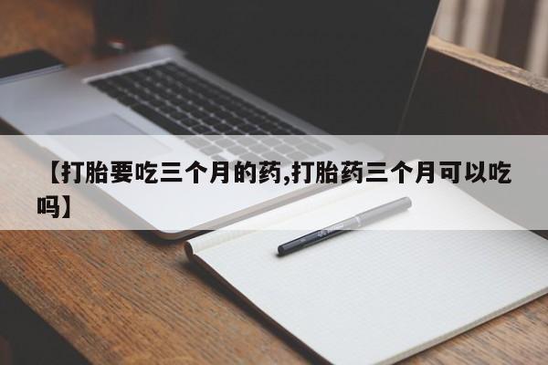打胎药微信联系方式，【打胎要吃三个月的药,打胎药三个月可以吃吗】