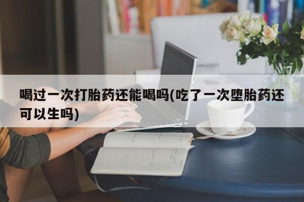 打胎药微信联系方式，喝过一次打胎药还能喝吗(吃了一次堕胎药还可以生吗)