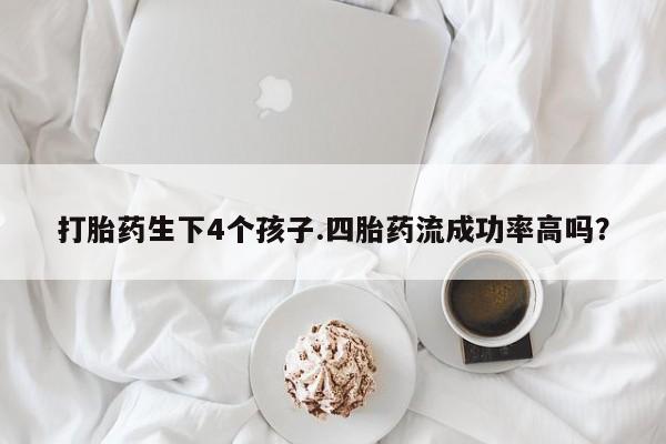 打胎药微信联系方式，打胎药生下4个孩子.四胎药流成功率高吗？