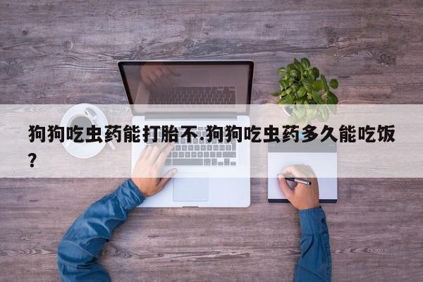 打胎药微信联系方式，狗狗吃虫药能打胎不.狗狗吃虫药多久能吃饭？
