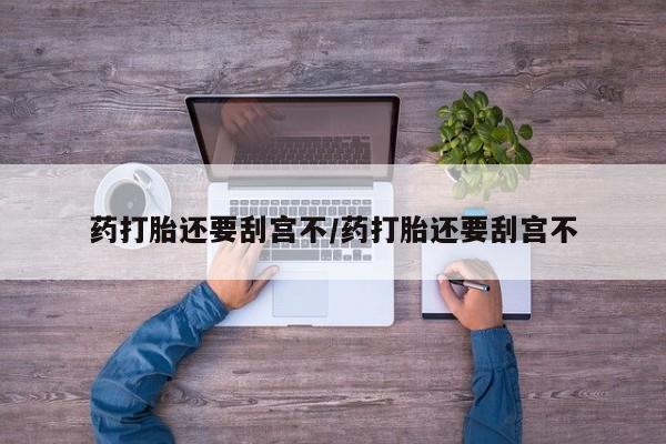 打胎药微信联系方式，药打胎还要刮宫不/药打胎还要刮宫不