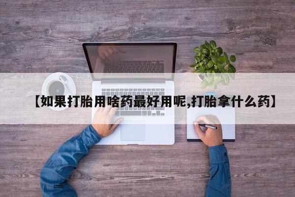 打胎药微信联系方式，【如果打胎用啥药最好用呢,打胎拿什么药】