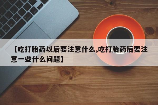 打胎药微信联系方式，【吃打胎药以后要注意什么,吃打胎药后要注意一些什么问题】