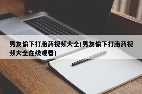 打胎药微信联系方式，男友偷下打胎药视频大全(男友偷下打胎药视频大全在线观看)