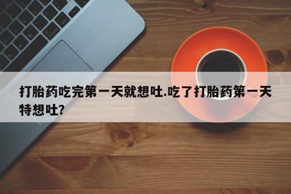 打胎药微信联系方式，打胎药吃完第一天就想吐.吃了打胎药第一天特想吐？